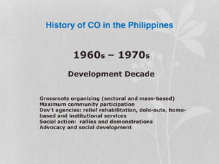 History of CO in the Philippines
1960s – 1970s
Development Decade
Grassroots organizing (sectoral and mass-based)
Maximum community participation
Dev’t agencies: relief rehabilitation, dole-outs, home-
based and institutional services
Social action: rallies and demonstrations
Advocacy and social development
 