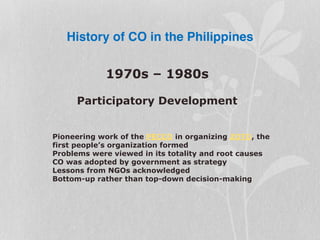 History of CO in the Philippines
1970s – 1980s
Participatory Development
Pioneering work of the PECCO in organizing ZOTO, the
first people’s organization formed
Problems were viewed in its totality and root causes
CO was adopted by government as strategy
Lessons from NGOs acknowledged
Bottom-up rather than top-down decision-making
 