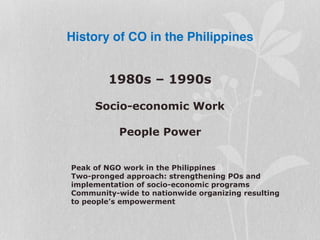 History of CO in the Philippines
1980s – 1990s
Socio-economic Work
People Power
Peak of NGO work in the Philippines
Two-pronged approach: strengthening POs and
implementation of socio-economic programs
Community-wide to nationwide organizing resulting
to people’s empowerment
 