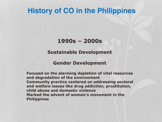 1990s – 2000s
Sustainable Development
Gender Development
Focused on the alarming depletion of vital resources
and degradation of the environment
Community practice centered on addressing sectoral
and welfare issues like drug addiction, prostitution,
child abuse and domestic violence
Marked the advent of women’s movement in the
Philippines
History of CO in the Philippines
 