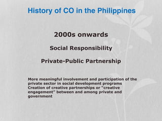 2000s onwards
Social Responsibility
Private-Public Partnership
More meaningful involvement and participation of the
private sector in social development programs
Creation of creative partnerships or “creative
engagement” between and among private and
government
History of CO in the Philippines
 