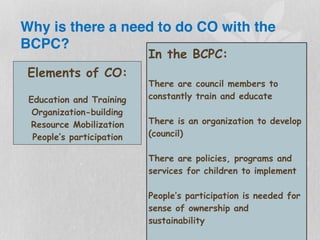 Why is there a need to do CO with the
BCPC?
Elements of CO:
Education and Training
Organization-building
Resource Mobilization
People’s participation
In the BCPC:
There are council members to
constantly train and educate
There is an organization to develop
(council)
There are policies, programs and
services for children to implement
People’s participation is needed for
sense of ownership and
sustainability
 