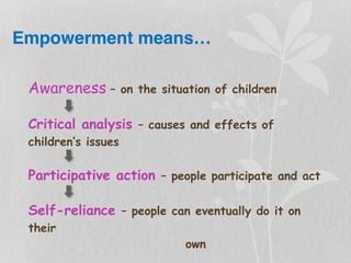 Empowerment means…
Awareness – on the situation of children
Critical analysis – causes and effects of
children’s issues
Participative action – people participate and act
Self-reliance – people can eventually do it on
their
own
 
