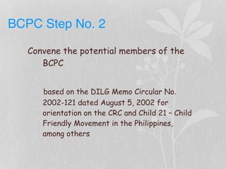 BCPC Step No. 2
Convene the potential members of the
BCPC
based on the DILG Memo Circular No.
2002-121 dated August 5, 2002 for
orientation on the CRC and Child 21 – Child
Friendly Movement in the Philippines,
among others
 