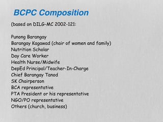 (based on DILG-MC 2002-121: 
 
Punong Barangay 
Barangay Kagawad (chair of women and family) 
Nutrition Scholar 
Day Care Worker 
Health Nurse/Midwife 
DepEd Principal/Teacher-In-Charge 
Chief Barangay Tanod 
SK Chairperson 
BCA representative 
PTA President or his representative 
NGO/PO representative 
Others (church, business) 
BCPC Composition
 