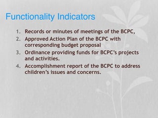 Functionality Indicators
1. Records or minutes of meetings of the BCPC,
2. Approved Action Plan of the BCPC with
corresponding budget proposal
3. Ordinance providing funds for BCPC’s projects
and activities.
4. Accomplishment report of the BCPC to address
children’s issues and concerns.
 