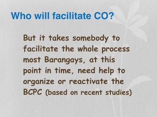 Who will facilitate CO?
But it takes somebody to
facilitate the whole process
most Barangays, at this
point in time, need help to
organize or reactivate the
BCPC (based on recent studies)
 