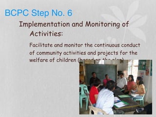 BCPC Step No. 6
Implementation and Monitoring of
Activities:
Facilitate and monitor the continuous conduct
of community activities and projects for the
welfare of children (based on the plan)
 