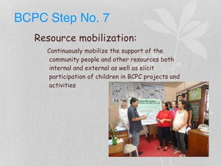 BCPC Step No. 7
Resource mobilization:
Continuously mobilize the support of the
community people and other resources both
internal and external as well as elicit
participation of children in BCPC projects and
activities
 