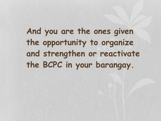 And you are the ones given
the opportunity to organize
and strengthen or reactivate
the BCPC in your barangay.
 