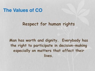 The Values of CO
Respect for human rights
Man has worth and dignity. Everybody has
the right to participate in decision-making
especially on matters that affect their
lives.
 