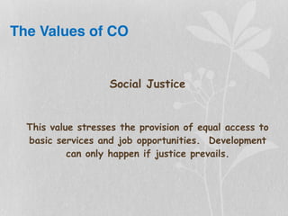 The Values of CO
Social Justice
This value stresses the provision of equal access to
basic services and job opportunities. Development
can only happen if justice prevails.
 