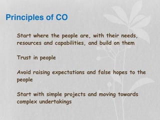 Principles of CO
Start where the people are, with their needs,
resources and capabilities, and build on them
Trust in people
Avoid raising expectations and false hopes to the
people
Start with simple projects and moving towards
complex undertakings
 