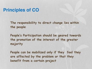 Principles of CO
The responsibility to direct change lies within
the people
People’s Participation should be geared towards
the promotion of the interest of the greater
majority
People can be mobilized only if they feel they
are affected by the problem or that they
benefit from a certain project
 
