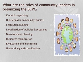 • C ouncil organizing
• H ousehold & community studies
• I nstitution building
• L ocalization of policies & programs
• D evelopment planning
• R esource mobilization
• E valuation and monitoring
• N etworking and coordination
What are the roles of community leaders in
organizing the BCPC?
 