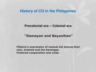 History of CO in the Philippines
Precolonial era – Colonial era
“Damayan and Bayanihan”
Filipino’s expression of mutual aid among their
clan, kindred and the barangay.
Fostered cooperation and unity.
 