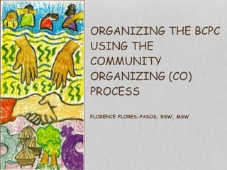  
ORGANIZING THE BCPC  
USING THE
COMMUNITY
ORGANIZING (CO)
PROCESS 
 
FLORENCE FLORES-PASOS, RSW, MSW
 