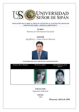 center205105“APLICACIÓN DE LA MIPE AL ÁREA DE ATENCION AL CLIENTE DEL BANCO DE CREDITO DEL PERU – OFICINA LAMBAYEQUE”<br />CURSO:<br />Sistemas de Información Gerencial<br />ASESOR:<br />Ing.(Dr(sc)). : Carlos Chávez Monzón<br />1971675-184785<br />INTEGRANTES DEL GRUPO DE INVESTIGACIÓN<br />Gutierrez Ruiz, MilagrosPita Leon, AngelaLópez Quiñones, Luis Alberto<br />FACULTAD:<br />Ingeniería Industrial<br />CICLO:<br />VIII<br />Pimentel, Abril de 2010<br />center205105APLICACIÓN DE LA MIPE AL ÁREA DE ATENCION AL CLIENTE DEL BANCO DE CREDITO DEL PERU – OFICINA LAMBAYEQUE<br />-52070764540<br />INDICE<br />RESUMEN<br />CAPITULO I: PROYECTO DE INVESTIGACIÓN:<br />REALIDAD PROBLEMÁTICA <br />OBJETIVOS<br />Objetivo General<br />Objetivos Específicos<br />1.2.2.1 Objetivos Específicos a Nivel Operacional<br />1.2.2.2 Objetivos Específicos a Nivel Táctico<br />1.2.2.3 Objetivos Específicos a Nivel Estratégico<br />FORMULACIÓN DEL PROBLEMA<br />VARIABLES DE INVESTIGACIÓN:<br />Variable Independiente<br />Variable Dependiente<br />CAPITULO II: MARCO TEÓRICO CONCEPTUAL<br />2.1. TEORÍA DE LA MIPE<br />CAPITLUO III: DESARROLLO DE LA INVESTIGACIÓN: APLICACIÓN DE LA METODOLOGÍA INTEGRADORA DE PROCESOS EMPRESARIALES – MIPE<br />3.1. FASE 1: GESTIÓN DEL CONOCIMIENTO <br />3.1.1. MODELO ORGANIZACIONAL<br />3.1.1.1. Modelo organizacional OM1: Problemas, oportunidades y soluciones viables<br />3.1.1.1.1. Problemas a nivel Operacional <br />3.1.1.1.2. Problemas a Nivel Táctico <br />3.1.1.1.3. Problemas a Nivel Estratégico <br />3.1.1.1.4. Oportunidades <br />3.1.1.1.5. Visión y Misión de la Empresa <br />3.1.1.1.6. Visión y Misión del Área de Ventas<br />3.1.1.1.7. FODA de la Organización <br />3.1.1.1.8. FODA del área de la Organización <br />3.1.1.1.9. Requerimientos a nivel Operacional, Táctico y Estratégico <br />3.1.1.1.10. Factores Externos e Internos <br />3.1.1.1.11. Soluciones viables sistémicamente a nivel operacional, táctico y estratégico <br />3.1.1.2. Modelo Organizacional OM2: Contexto Organizacional <br />3.1.1.2.1. Descripción Centralizada en el Área de la Organización <br />3.1.1.2.2. Modelo de Unidades Organizacionales <br />3.1.1.2.3. Modelo de Casos de Uso del Negocio <br />3.1.1.2.4. Agentes Internos y Externos <br />3.1.1.2.5. Stakeholders <br />3.1.1.2.6. Recurso de Hardware del área de la empresa <br />3.1.1.2.7. Recursos de software  <br />3.1.1.2.8. Reglas del Negocio <br />3.1.1.2.9. Criterios de Valoración <br />3.1.1.2.10. Actual Cultura Organizacional del Área <br />3.1.1.3. Plantilla OM3 del Modelo de Organización: Descomposición de Tareas <br />3.1.1.3.1. Descomposición de Tareas a Nivel Operacional <br />3.1.1.3.2. Diagrama de Casos de Uso propuesto a Nivel Operacional <br />3.1.1.3.3. Diagrama de Actividades propuesto a Nivel Operacional <br />3.1.1.3.4. Descomposición de Tareas a Nivel Táctico <br />3.1.1.3.5. Diagrama de Casos de Uso Propuesto a Nivel Táctico <br />3.1.1.3.6. OM3 Descomposición de Tareas a Nivel Estratégico <br />3.1.1.3.7. Diagrama de Casos de Uso a Nivel Estratégico <br />3.1.1.3.8. Diagrama de Actividades Propuesto nivel estratégico<br />3.1.1.4. Modelo Organizacional OM4: Fuente del Conocimiento en el Nivel Operacional, Táctico y estratégico <br />3.1.1.5. Plantilla OM5 del Modelo Organizacional: Viabilidad del Proyecto <br />3.1.2. MODELO DE TAREAS <br />3.1.2.1. Modelo de Tareas a Nivel Operacional <br />3.1.2.2. Modelo de Tareas a Nivel Táctico <br />3.1.2.3. Modelo de Tareas a Nivel Estratégico <br />3.1.3. MODELO DEL AGENTE <br />3.1.4. MODELO DE COMUNICACIÓN <br />3.1.4.1. Modelo de Comunicación Operacional, Táctico y Estratégico por proceso.<br />3.1.5. MODELO DEL CONOCIMIENTO <br />3.1.5.1. Modelo del Conocimiento a Nivel Operacional <br />3.1.5.2. Modelo del Conocimiento a Nivel Táctico <br />3.1.5.3. Modelo del Conocimiento a Nivel Estratégico <br />3.1.5.4. Bases de Conocimientos para evaluar cada proceso a nivel operacional, táctico y estratégico <br />3.2. FASE 2 DE LA METODOLOGÍA INTEGRADORA DE PROCESOS EMPRESARIALES: NIVEL ESTRATÉGICO <br />3.2.1. Objetivo de la Fase 2<br />3.2.2. Mapa Estratégico <br />3.3. FASE 3 DE LA METODOLOGÍA INTEGRADORA DE PROCESOS EMPRESARIALES: NIVEL TÁCTICO PARA LA TOMA DE DECISIONES <br />3.3.1. Objetivo de la Fase 3 de MIPE<br />3.3.2. Diagrama y Examinador del Cubo <br />3.4. FASE 4 DE LA METODOLOGÍA INTEGRADORA DE PROCESOS EMPRESARIALES: <br />3.4.1. Evaluación de Software<br />3.5. FASE V DE LA METODOLOGÍA INTEGRADORA DE PROCESOS EMPRESARIALES: <br />3.5.1. BALANCED SCORECARD<br />CAPITULO IV: ANALISIS DE RESULTADOS<br />4.1. ANALISIS DE RESULTADOS A NIVEL OPERACIONAL<br />4.2. ANALISIS DE RESULTADOS A NIVEL TACTICO<br />4.3. ANALISIS DE RESULTADOS A NIVEL ESTRATEGICO<br />CAPITULO V: CONCLUSIONES Y RECOMENDACIONES<br />CAPITULO VI: LINKOGRAFÍA Y BIBLIOGRAFÍA<br />ANEXOS<br />CAPITULO I:<br />PROYECTO<br />DE<br />INVESTIGACIÓN<br />1.1. REALIDAD PROBLEMÁTICA <br />Problemática 01: La principal problemática es la de atención al cliente, siendo esta muchas veces deficiente por diversos factores que se dan, ya sea por falta de calidad por parte de los asesores, o bien por la forma en que se atiende a los clientes, es decir, se selecciona la atención según el tipo de cliente, dejando a las personas que no son clientes del banco al último, provocando los mismos un desorden y malestar en el banco.<br />Problemática 02: Así mismo una segunda problemática que presenta el área, son las pocas ventas en determinados productos, como son: tarjetas de crédito American Express, o compras de deuda, debido al bajo ingreso que tienen nuestros clientes.<br />Problemática 03: La asesoría brindada debe ser más adecuada al cliente, sin usar términos tan técnicos que permitan al cliente comprender mejor el producto.<br />Problemática 04: La demora en aprobaciones de productos activos que el banco ofrece a sus clientes, debido a que el centro de análisis se encuentra en Lima.<br />1.2. OBJETIVOS<br />1.2.1. Objetivo General<br />Plantear soluciones viables sistémicamente, basadas en la Metodología Integradora de Procesos Empresariales con la Gestión del Conocimiento, mapas estratégicos, toma de decisiones gerenciales y aplicación de Nuevas Tecnologías de la Información  al Área de Atención al Cliente del Banco de Crédito – Sucursal Lambayeque<br />1.2.2. Objetivos Específicos<br />1.2.2.1. Objetivos Específicos a Nivel Operacional<br />En el Área de atención al cliente del Banco de Crédito – Sucursal Lambayeque basados en los problemas a nivel operacional, se tiene como objetivos específicos:<br />Controlar completamente el problema existente con el manejo de la bóveda.<br />Eliminar las esperas ocasionadas antes del inicio de las operaciones de la oficina.<br />Utilizar algún método de entretenimiento que aseguro la atención de los clientes a los monitores de tal manera que no pierdan su turno.<br />Asegurar que el personal cumpla siempre con las pautas de calidad de atención.<br />Brindar la autonomía suficiente  al personal para evitar demoras en la atención y malestar en el cliente debido a la espera.<br />Habilitar un módulo dedicado estrictamente a orientación al cliente para evitar demoras innecesarias y futuras quejas.<br />1.2.2.2. Objetivos Específicos a Nivel Táctico<br />En el Área de atención al cliente del Banco de Crédito – Sucursal Lambayeque basados en los problemas a nivel táctico, se tiene como objetivos específicos:<br />Implementar registros de las veces en que han sucedido incidentes con la apertura de bóveda.<br />Implementar registros históricos de las demoras en el inicio de operaciones.<br />Implementar gráficos y cuadros evolutivos del número de clientes que pierden turno.<br />Implementar registros de críticas y sugerencias por parte de clientes.<br />Implementar gráficos y cuadros para llevar un registro de los incidentes sucedidos por falta de autonomía.<br />1.2.2.3. Objetivos Específicos a Nivel Estratégico<br />En el Área de atención al cliente del Banco de Crédito – Sucursal Lambayeque basados en los problemas a nivel táctico, se tiene como objetivos específicos:<br />Establecer estrategias para evitar problemas futuros en la bóveda.<br />Establecer estrategias para evitar demoras al inicio de las actividades.<br />Establecer estrategias para que los clientes no pierdan turnos y para evitar quejas.<br />Establecer estrategias para escuchar a los clientes y brindar un mejor servicio.<br />Establecer estrategias para que la autonomía del personal sea la suficiente.<br />Establecer estrategias para evitar esperas innecesarias en los clientes.<br />1.3. FORMULACIÓN DEL PROBLEMA<br />¿En qué medida la aplicación de la Metodología Integradora de Procesos Empresariales plantea soluciones viables sistémicamente al área de Atención al cliente en el Banco de Crédito – Sucursal Lambayeque?<br />1.4. VARIABLES DE INVESTIGACIÓN:<br />1.4.1. Variable Independiente<br />Metodología Integradora de Procesos Empresariales (MIPE), basada en la Gestión del Conocimiento a nivel Operacional, Táctico y Estratégico.<br />1.4.2. Variable Dependiente<br />Área de atención al cliente.<br />CAPITULO II<br />MARCO<br />TEÓRICO<br />CONCEPTUAL<br />2.1. GESTIÓN DEL CONOCIMIENTO <br />2.1.1 Objetivo del marco teórico y conceptual de la Fase 1 de MIPE<br />Es brindar un procedimiento teórico y conceptual de la Gestión del Conocimiento con enfoque sistémico que ayude en la integración de los niveles estratégicos, tácticos y operacionales de la Metodología Integradora de Procesos Empresariales.<br />2.1.2. Sistemas de Información:<br />“Entendemos por Sistema de Información al conjunto formal de procesos que operando sobre una colección de datos estructurada de acuerdo con la necesidades de una empresa, recopila, elabora y distribuye la información necesaria para la operación de dicha empresa y para las actividades de dirección y control correspondientes, apoyando al menos en parte, la toma de decisiones necesarias para desempeñar las funciones y procesos de negocio de la empresa de acuerdo con su estrategia”<br />2.1.3 ¿Qué es el conocimiento?<br />“El Conocimiento es el conjunto completo de datos e información que se usa en la práctica para realizar ciertas acciones y crear nueva información. El conocimiento añade dos aspectos nuevos:<br />Sentido del propósito, ya que el conocimiento es la máquina intelectual que se utiliza para alcanzar una meta.<br />Capacidad generativa, ya que una de las funciones más importante del conocimiento es producir nueva información/conocimiento.” <br />• El Conocimiento puede ser visto como la evolución natural de los conceptos de Datos e Información.<br />• Muchas opiniones coinciden que el conocimiento irrumpe como concepto operativo porque hoy el problema no es obtener información, sino cómo, desde su abundancia, “filtrar” aquella realmente útil a las decisiones del proyecto o negocio.<br />• El conocimiento incorporado en las personas es lo que constituye el principal motor de la economía basada en el conocimiento. La transición hacia la “nueva economía digital” requiere un esfuerzo importante de capacitación de trabajadores, empresarios y consumidores, así como un sector productivo basado en la ciencia y la tecnología. La gestión del conocimiento es un tema de creciente importancia para aumentar la competitividad de la empresa y su eficacia.<br />2.1.4. Gestión del Conocimiento:<br />Unos hablan de Gestión del Conocimiento, otros de aprendizaje organizacional, otros de Capital Intelectual e, incluso, algunos de activos intangibles. Pero, independientemente de su nombre, ¿qué es la Gestión del Conocimiento? Alcanzo algunas definiciones:<br />• “La Gestión del conocimiento (del inglés Knowledge Management) es un concepto aplicado en las empresas, que pretende transferir el conocimiento y experiencia existente en los empleados, de modo que pueda ser utilizado como un recurso disponible para otros en la organización,…,el proceso requiere técnicas para capturar, organizar, almacenar el conocimiento de los trabajadores, para transformarlo en un activo intelectual que preste beneficios y se pueda compartir.”<br />La Gestión del Conocimiento pretende poner al alcance de cada empleado la información que necesita en el momento preciso para que su actividad sea efectiva En la actualidad, la tecnología permite entregar herramientas que apoyan la gestión del conocimiento en las empresas, que apoyan la recolección, la transferencia, la seguridad y la administración sistemática de la información, junto con los sistemas diseñados para ayudar a hacer el mejor uso de ese conocimiento.<br />En detalle refiere a las herramientas y a las técnicas diseñadas para preservar la disponibilidad de la información llevada a cabo por los individuos dominantes y para facilitar la toma de decisión y la reducción de riesgo. Es un mercado del software y un área en la práctica de la consulta, relacionada a las disciplinas tales como inteligencia competitiva. Un tema particular de la Gestión del Conocimiento es que el conocimiento no se puede codificar fácilmente en forma digital, tal como la intuición de los individuos dominantes que viene con años de la experiencia y de poder reconocer los diversos patrones del comportamiento que alguien con menos experiencia no puede reconocer. El proceso de la Gestión del Conocimiento también es conocido en sus fases de desarrollo como quot;
aprendizaje corporativoquot;
.<br />La transferencia del conocimiento (un aspecto da la Gestión del Conocimiento) ha existido siempre como proceso, informal como las discusiones, sesiones, reuniones de reflexión, etc. o formalmente con aprendizaje, entrenamiento profesional y programas de capacitación. Como práctica emergente de negocio, la administración del conocimiento ha considerado la introducción del principal oficial del conocimiento, y el establecimiento de Intranets corporativo, de wikis, y de otras prácticas de la tecnología del conocimiento y de información<br />2.1.5. Acepciones de la Gestión del Conocimiento<br />1. El capital intelectual: La valoración del Know – How de la empresa, las patentes y las marcas de forma normalizada.        <br />2. La cultura organizacional: El impulso de una cultura organizativa orientada a compartir conocimiento y al trabajo cooperativo. <br />3. La tecnología de la información: La puesta en marcha de dispositivos que faciliten la generación y el acceso al conocimiento que genera la organización.<br />La Gestión del Conocimiento corresponde al conjunto de actividades desarrolladas para utilizar, compartir, desarrollar y administrar los conocimientos que posee una organización y los individuos que en esta trabajan, de manera de que estos sean encaminados hacia la mejor consecución de sus objetivos.<br />La Gestión del Conocimiento inicialmente se centró exclusivamente en el tratamiento del documento como unidad primaria, pero actualmente es necesario buscar, seleccionar, analizar y sintetizar críticamente o de manera inteligente y racional la gran cantidad de información disponible, con el fin de aprovecharla con el máximo rendimiento social o personal.<br />La Gestión del Conocimiento es un proceso que ayuda a las organizaciones a identificar, seleccionar, organizar, diseminar y transferir la información importante y experiencia que es parte de la memoria de la organización.<br />La Gestión del Conocimiento es el arte de transformar la información y los activos intangibles en un valor constante.<br />2.1.6. Objetivos de la Gestión del Conocimiento:<br />• Identificar, recoger y organizar el conocimiento existente.<br />• Facilitar la creación del nuevo conocimiento.<br />• Iniciar la innovación a través de la reutilización y apoyo de la habilidad de la gente a través de organizaciones para producir un realzado funcionamiento de negocio.<br />• Crear un depósito de conocimiento.<br />• Mejorar el acceso al conocimiento.<br />• Crear un ambiente para el intercambio de conocimiento.<br />• Administrar el conocimiento como un activo.<br />CAPITULO III<br />DESARROLLO<br />DE<br />LA<br />INVESTIGACIÓN<br />APLICACIÓN DE LA MIPE AL ÁREA DE ATENCION AL CLIENTE, DEL BANCO DE CREDITO DEL PERU – SUCURSAL LAMBAYEQUE<br />3.1. FASE 1: GESTIÓN DEL CONOCIMIENTO<br />3.1.1. Modelo Organizacional aplicado al Área de Atención al cliente del Banco de Crédito  – Sucursal Lambayeque.<br />3.1.1.1. Modelo organizacional OM1: Problemas, oportunidades y soluciones viables<br />Empresa: Banco de Crédito del Perú – Sucursal Lambayeque: Área de Atención al Cliente.<br />Principales Procesos y Problemas en el Área de Atención al Cliente.<br />PROCESO DE APERTURA DE BOVEDA<br />Actividades:- Apertura de Bóveda por parte del Supervisor y promotor principal para entregar valorados al área de plataforma y efectivo al área de operaciones.<br />- Cada valorado es entregado a un asesor de servicios para que le de recepción, igual con un promotor de servicios para que recepcione el dinero.<br />PROCESO DE INICIO DE OPERACIONES<br />Actividades:<br />- Todas las personas que ingresan al Banco y se les deriva a las áreas correspondientes (Plataforma, Ventanilla), mediante la entrega de unos ticket que muestran que tipo de cliente es BEX (Bca Exclusiva) (B), Cliente ( C ) o si es no cliente (S), cada uno tiene un tiempo límite de espera para ser atendido-<br />PROCESO DE RECEPCIÓN DE TICKETS<br />Actividades:<br />- Cada promotor tendrá a cargo la recepción del ticket, lo que le permitirá inicializar la atención.<br />PROCESO DE ATENCIÓN AL CLIENTE<br />Actividades:<br />- El promotor atiende al cliente siguiendo una secuencia de pautas de calidad:<br />* Saludo bienvenida.<br />* Invitación a realizar una transacción.<br />PROCESO DE REALIZACIÓN DE OPERACIÓN<br />Actividades:<br />- El promotor procede a realizar la operación indicada por el cliente, las cuales incluye (Depósitos, Retiros, Pagos de recibos, Giros, Cobro de Cheques, Transferencias).<br />PROCESO DE FINALIZACIÓN DE ATENCIÓN<br />Actividades:<br />- Siguiendo con la secuencia de pautas el promotor procede:<br />* Invitar a realizar una nueva operación; si el cliente desea abrir una cuenta de ahorros corriente se saca del stock de tarjetas y se le entrega al cliente para que este pueda usar dicha tarjeta en sus depósitos retiros.<br />Buenos deseos<br />Despedida<br />PROBLEMAS OPERACIONALES, TÁCTICOS, ESTRATEGICOS DEL ÁREA ATENCION AL CLIENTE DEL BANCO DE CREDITO DEL PERU – SUCURSAL LAMBAYEQUE<br />3.1.1.1.1. PROBLEMAS OPERACIONALES:<br />PROCESO DE APERTURA DE BOVEDA<br />- El proceso de apertura de la bóveda requiere una operación previa que se denomina ACTIVACION DE BOVEDA, la cual consiste en activar un botón, inmediatamente después se temporizará 15 min, el encargado deberá ingresar una clave exactamente a los 15 min para poder ABRIR LA BOVEDA, si se pasa de éste límite, tendrá que repetir el proceso y esperar 15 min más.<br />- El problema es la carencia de una alarma en el temporizador, la cual es necesaria ya que el encargado puede distraerse y/o descuidarse, sobrepasando el tiempo límite y viéndose obligado a esperar nuevamente<br />PROCESO DE INICIO DE OPERACIONES<br />- El inicio de las operaciones a veces es demorado, ocasionando largas columnas de clientes en espera, al abrirse las puertas se genera un desorden en la recepción de los tickets, causando malestar en los clientes.<br />PROCESO DE RECEPCIÓN DE TICKETS<br />- El descuido o distracción de los clientes debido a la espera.<br />PROCESO DE ATENCIÓN AL CLIENTE<br />- El promotor debido al cansancio puede olvidarse de ciertas pautas de calidad.<br />PROCESO DE REALIZACIÓN DE OPERACIÓN<br />- El promotor tiene un límite de cantidad de dinero que puede manejar (autonomía), si el cliente necesita una cantidad superior a ésta, se solicita apoyo a los compañeros y si no es suficiente con esto, se recurre a solicitar dinero de la caja pulmón (bóveda).<br />PROCESO DE FINALIZACIÓN DE  ATENCIÓN<br />- Malestar en los clientes a la hora de ser derivados a otra área, ya que tienen que esperar hasta ser atendidos.<br />3.1.1.1.2. PROBLEMAS TÁCTICOS:<br />PROCESO DE APERTURA DE BOVEDA<br />- Falta de Reportes Analíticos, Históricos con Cuadros y Gráficos Comparativos (R.A.H.C.G.C), de los incidentes sucedidos con el temporizador.<br />- Falta de Reportes Analíticos, Históricos con Cuadros y Gráficos Comparativos (R.A.H.C.G.C), de los trabajadores con mayor incidencia.<br />- Falta de Reportes Analíticos, Históricos con Cuadros y Gráficos Comparativos (R.A.H.C.G.C), del número de veces en que habido errores de manipulación<br />PROCESO DE INICIO DE OPERACIONES<br />- Falta de Reportes Analíticos, Históricos con Cuadros y Gráficos Comparativos (R.A.H.C.G.C), sobre el número de veces en que se ha demorado el inicio de la atención.<br />- Falta de Reportes Analíticos, Históricos con Cuadros y Gráficos Comparativos (R.A.H.C.G.C), de las quejas o sugerencias de los clientes insatisfechos con el servicio<br />PROCESO DE RECEPCIÓN DE TICKETS<br />- Falta de reportes analíticos con cuadros y gráficos estadísticos históricos (R.A.H.C.G.C), de los tickets perdidos<br />PROCESO DE ATENCIÓN AL CLIENTE<br />- Falta de reportes analíticos con cuadros y gráficos estadísticos históricos (R.A.H.C.G.C), quejas de clientes por una mala atención.<br />PROCESO DE REALIZACIÓN DE OPERACIÓN<br />- Falta de reportes analíticos con cuadros y gráficos estadísticos históricos (R.A.H.C.G.C), sobre la cantidad de veces en que el personal no ha podido darse abasto con su autonomía<br />PROCESO DE FINALIZACIÓN DE ATENCIÓN<br />- Falta de reportes analíticos con cuadros y gráficos estadísticos históricos (R.A.H.C.G.C), las veces en que llegan clientes que necesitan ser atendidos en otra área.<br />- Falta de reportes analíticos con cuadros y gráficos estadísticos históricos (R.A.H.C.G.C), sobre el número de clientes que han sido derivados a otra área en un determinado periodo de tiempo.<br />3.1.1.1.3. PROBLEMAS ESTRATEGICOS:<br />PROCESO DE APERTURA DE BOVEDA<br />Falta de estrategias para establecer un mejor control en el temporizador.<br />Falta de estrategias para concientizar al encargado de evitar distracciones durante la espera.<br />Falta de estrategias para realizar registros y almacenarlos de manera histórica y así comprobar el nivel de incidencias sucedidas en la bóveda durante un periodo de tiempo determinado.<br />PROCESO DE INICIO DE OPERACIONES <br />Falta de estrategias para no tener retrasos en el inicio de operaciones.<br />Falta de estrategias para mantener el orden en las afueras de la oficina.<br />Falta de estrategias para evitar el desorden dentro de la oficina en el momento en que comienza la atención<br />PROCESO DE RECEPCIÓN DE TICKETS <br />Falta estrategias  para atender a los clientes de manera más rápida.<br />Falta estrategias  para innovar en un nuevo sistema que optimice el tiempo de espera de los clientes.<br />Falta estrategias  evitar que los clientes pierdan su turno.<br />PROCESO DE ATENCIÓN AL CLIENTE <br />Falta de estrategias para que el personal mantenga las pautas de calidad.<br />Falta de estrategias para que los clientes no tengan quejas debido a una mala atención.<br />PROCESO DE REALIZACIÓN DE OPERACIÓN<br />- Falta de estrategias en el abastecimiento de dinero al personal para evitar demoras en la atención y malestar en los clientes.<br />PROCESO DE FINALIZACIÓN DE ATENCIÓN<br />- Falta de estrategias en la capacitación del personal para solucionar los problemas de los clientes sin necesidad de derivarlos a otra área y así evitar posteriores reclamos<br />3.1.1.1.4. VISION Y MISION DE LA EMPRESA:<br />Visión:<br />Ser un Banco simple, transaccional, rentable y con personal altamente capacitado y motivado.<br />Misión:<br />Servir al cliente<br />3.1.1.1.5. VISIÓN Y MISIÓN DEL ÁREA DE ATENCIÓN AL CLIENTE<br />Visión:<br />Brindar un servicio de calidad total superando las expectativas de nuestros clientes<br />Misión:<br />Atender con transparencia, ética y total compromiso a nuestros clientes.<br />3.1.1.1.6. FODA DE LA ORGANIZACIÓN<br />Fortalezas<br />Liderazgo en el sistema bancario peruano.<br />Plana gerencial profesional y experimentada.<br />Solida estructura financiera, importante respaldo patrimonial del Grupo Credicorp.<br />Conservadora gestión de riesgo crediticio.<br />Reducida exposición al mercado internacional por baja utilización de adeudados.<br />Buenos indicadores de rentabilidad.<br />Debilidades<br />Elevada dolarización de la cartera.<br />Spread financiero por debajo del promedio del sector.<br />Oportunidades<br />Expansión de servicios a través del uso intensivo de los canales de distribución y venta cruzada de productos.<br />Bajos niveles de intermediación financiera.<br />Amenazas<br />Mayor competencia entre bancos grandes.<br />Potencial incremento en la mora por riesgo de sobreendeudamiento.<br />Márgenes financieros sujetos a variaciones en las tasas de interés.<br />Potencial deterioro de la calidad crediticia por menor dinamismo que enfrenta la economía.<br />3.1.1.1.7. FODA DEL ÁREA DE LA ORGANIZACIÓN <br />Fortalezas<br />Compromiso total de los colaboradores del área con la organización<br />Conocimiento del manual de funciones por parte de cada promotor<br />Capacitación continua<br />Oportunidades <br />Crecimiento y desarrollo dentro de la organización<br />Nuevos modelos de gestión de la calidad<br />Debilidades<br />Omisión de las pautas de calidad<br />Falta de concentración en la realización de las operaciones<br />Amenazas<br />Mayor flexibilidad y accesibilidad en otras entidades financieras<br />Modelos de calidad en nuevas entidades financieras<br />3.1.1.1.8. FACTORES EXTERNOS <br />Evaluaremos factores externos que influyen en el cumplimiento de las funciones del banco, trayéndole como consecuencias oportunidades o amenazas que deben afrontarlas y darles un trato adecuado según la situación en la que se encuentre. <br />Aspecto Económico: <br />En diciembre del 2008, el producto bruto interno (PBI) del Perú creció 4,9%, lo que representa el tercer mes consecutivo de desaceleración de la economía.<br />Las menores tasas de crecimiento del PBI se registran desde octubre, luego del estallido de la crisis financiera internacional.<br />“El resultado de diciembre está en línea con lo que se esperaba. Se sabía que iba a ser un mes no tan fuerte, ya que nos está golpeando la crisis y porque existe el factor de sobre inventarios que vimos en noviembre y que persistió en diciembre. En algunas empresas como las de acero redujeron su producción. Además, había una base alta. Si bien la cifra se está desacelerando, en los próximos meses no llegaría a negativo”, comentó Guillermo Arbe, gerente de Estudios Económicos del Scotiabank.<br />El sector que más creció en diciembre fue la construcción, con una tasa de 10,33%, y ningún rubro mostró un resultado negativo.<br />Solvencia<br />A diciembre del 2009 la participación patrimonial del BCP dentro del sistema financiero fue de 34%, manteniendo la misma participación que tuvo en el 2008. El patrimonio neto del BCP totalizo S/.4,099.9 millones, superior en 28% al saldo registrado en diciembre de 2007, debido al incremento en el capital social del Banco en 17% y de las reservas facultativas en 28%. Cabe señalar que, se repartieron utilidades por S/.371.2 millones. En el 2009 el indicador de apalancamiento global por riesgo crediticio y de mercado se situó en 8.68 veces, superior al nivel de 8.44 veces de diciembre de 2008 y al registrado por el sistema bancario en su conjunto (8.44 veces).<br />En diciembre de 2009, el capital social muestra un incremento de S/.221.8 millones, producto de la retención de utilidades, incrementando de este modo el patrimonio efectivo. Asimismo en octubre del 2008, a través de su sucursal en Panamá, se emitieron notas subordinadas por un total de US$ 160 millones afectando positivamente el patrimonio efectivo de la entidad reduciéndose de esta forma el nivel de apalancamiento del Banco.<br />En junio del 2009 se acordó una retención adelantada de US$ 140 millones de las utilidades que se registren durante el 2010. Adicionalmente, en el mes de febrero del 2010 se realizo una emisión de bonos subordinados por US$ 50 millones.<br />Rentabilidad<br />Al 31 de diciembre de 2009, la utilidad neta del BCP totalizo S/.1,334.5 millones, superior en 51% a la registrada en el mismo periodo del 2008. Cabe resaltar el menor monto consignado por pago de impuesto a la renta, con relación al 2008, a pesar que la utilidad antes de impuestos es mayor. Esto se debe al efecto de las inversiones del excedente disponible en certificados de depósito del BCR que genera un escudo fiscal, reduciéndose de esta forma la base tributable. Por su parte, los ingresos financieros al cierre del 2009 totalizaron S/.4,372.0 millones, 36% por encima de los ingresos registrados en el 2008, impulsado por el incremento de los ingresos por intereses y comisiones de cartera de créditos (+32%) y al crecimiento de los ingresos por inversiones negociables y a vencimiento (+99%). <br />Los gastos financieros en el mismo periodo sumaron S/.1,717.4 millones, 39% superiores a los registrados en el 2008, como consecuencia del mayor gasto en intereses y comisiones por obligaciones con el público y entidades del sistema financiero, rubro que se incremento en 42%. Asimismo, como consecuencia de la crisis financiera internacional, se registro un aumento importante en intereses por adeudados y obligaciones (72%), sin embargo cabe destacar la reducida exposición del banco con fondeo proveniente de adeudados (7% del pasivo + patrimonio).<br />Los gastos operativos al cierre del 2009 fueron de S/.1,367.1 millones, 7% menores a los registrados el año anterior, en ese sentido, el ratio de eficiencia bancaria que se mide calculando la suma del margen financiero bruto y los ingresos netos por servicios financieros sobre los gastos operativos, registraron a diciembre del 2009 una mejora con relación al año anterior (2.52 y 1.85 veces respectivamente). Asimismo la eficiencia del banco medida como colocaciones brutas / número de personal se incremento de S/.2.1 millones a S/.2.2 entre el 2008 y 2009.<br />El Banco muestra un margen financiero bruto estable en los últimos dos años de operación (61%). Esto ha sido posible gracias a la reducida exposición del Banco con líneas del exterior, además del importante incremento en las colocaciones brutas que presento el Banco durante el 2009. La utilidad neta en el 2009 ascendió a S/.1,334.5 millones<br />Proveedores:<br />Imprentas de chequeras.<br />Empresas de mantenimiento.<br />Competidores Directos: <br />Los competidores directos ofrecen productos que satisfacen necesidades idénticas o muy similares. Tenemos:<br />Banco Continental.<br />Banco HSBC<br />Banco Interbank.<br />ScotiaBank.<br />Banco del Trabajo.<br />Banco Financiero.<br />Mi Banco.<br />BIF.<br />Banco Azteca.<br />Banco Fallabela<br />Banco del comercio<br />Competidores Indirectos: Aquellas empresas que se dirigen, así sea parcialmente, al mismo mercado de referencia, pero en el cual el grado de sustitución de la oferta no es significativo, para nosotros son:<br />Cajas Rurales.<br />Cajas Municipales.<br />Casas de Cambio.<br />Courriers.<br />3.1.1.1.9. FACTORES INTERNOS <br />Calidad<br />Tanto en sus productos y servicios como en sus recursos humanos, que determinan como se ejecutan y entregan otros servicios.<br />El área de calidad se encarga de diseñar y liderar los programas de mejora en el servicio, además acciones puntuales complementarias para contribuir a creer en una profunda conciencia de calidad de servicio.<br />Se ha logrado la certificación del sistema ISO 9000 para el producto de tarjeta de crédito y crédito hipotecario.<br />Competencia Comercial.<br />El área de marketing concentra sus esfuerzos en la consolidación de los productos de ahorro, tarjeta de crédito, debito y coedito hipotecarios; en el desarrollo para mejorar la eficiencia de las fuerzas de ventas y lanzamientos de campañas multiproductos.<br />Los planes de ahorro fue un lanzamiento exitoso que nos colocó como el único Banco en el país que ofrece varias opciones de ahorro dependiendo de las necesidades de los clientes.<br />En el campo de la tarjeta de crédito, las grandes tiendas comerciales impulsaron el uso de sus tarjetas ampliando su aceptación en otros establecimientos afiliados, extendiendo y provincias y así entre otros productos que tuvieron aceptación.<br />Competencia Tecnológica.<br />En el año 2001 se lanzó la tercera versión de “Cobra – T”, el servicio de factoring electrónico por Internet es un servicio de banca electrónica para empresas por medio del cual se ingresa información sobre los documentos a pagar. Con el uso de dicho sistema la empresa y sus proveedores obtienen beneficio por la facilidad de pago y cobranza de los mismos.<br />Credipago: se ofrece este servicio como el medio para facilitar la recaudación de clientes que reciben regularmente un alto volumen de pagos. El principal servicio es que permite identificar a la persona que efectúa el pago a través de un código.<br />Estrategia de servicio en Internet: ahora los clientes tienen acceso para con simplemente de su casa poder ver sus saldos, movimientos y hacer transferencias, pagos, etc; todo ello a través de una clave vía Internet que se la otorga el banco.<br />Competencia de los Recursos Humanos.<br />Entre las tareas desplegadas se enfatizó la consolidación del sistema de mejora del desempeño a nivel individual, de equipo y las corporativas.<br />Se continúo con el objetivo estratégico de orientar los esfuerzos del personal hacia los resultados propuestos para el banco, para lo cual se requiere que, además de metas, se establezcan incentivos y un sistema de remuneración variable. Igualmente se prosiguió con el desarrollo de las capacidades directivas, para lo cual se llevan a cabo diversos talleres, brindándose también asesoría personalizada en el tema de habilidades directivas.<br />3.1.1.2. Modelo Organizacional OM2: Contexto Organizacional <br />3.1.1.2.1. DESCRIPCIÓN CENTRALIZADA EN EL ÁREA DE LA ORGANIZACIÓN <br />3.1.1.2.2. CRITERIOS DE VALORACIÓN <br />Los criterios de valoración del área de atención del cliente están especificadas en el manual de funciones, considerando 2 factores principales para la valoración del area:<br />Productividad:<br />Correspondiente a los niveles de atención de cada promotor, teniendo en cuenta indicadores como tiempo de espera, cantidad de clientes atendidos, operaciones efectivas en tiempo real, atención al cliente con los productos bancarios.<br />Pautas de calidad:<br />Correspondiente a la efectividad de la atención logrando el objetivo primordial de la organización la satisfacción plena del cliente, logrando superar sus expectativas .<br />3.1.1.2.3. ACTUAL CULTURA ORGANIZACIONAL DEL ÁREA <br />La cultura organizacional del área de atención al cliente está basada en la implementación de los valores de la empresa, a través de los cuales los colaboradores se involucran y comprometen 100% con la filosofía de la misma.<br />A continuación los valores que estructuran la cultura organizacional del área<br />             3.1.1.3. Plantilla OM3 del Modelo de Organización: Descomposición de Tareas<br />-3683003575053.1.1.3.1. Descomposición de Tareas a Nivel Operacional <br />3.1.1.3.8. Diagrama de Actividades Propuesto nivel estratégico<br />NºTAREAREALIZADO PORDONDEMEDIO DE ENTRENAMIENTOINTENSO  IMPORTANCIA1Estrategia para evitar problemas en  la apertura de la bóveda.PERSONAL AREA DE OPERACIONESImplementación de un sistema que incluya una alerta.SIALTA2Estrategia para evitar demoras al inicio de las actividades.PERSONAL AREA DE ATENCION AL CLIENTEEstrategias  de puntualidad y orden de los trabajadores.SIALTA3Estrategias para  evitar la pérdida de turnos y quejas de los clientes.PERSONAL AREA DE ATENCION AL CLIENTEImplementación  de nuevas modalidades de atención.SIALTA4Estrategia para mejorar el servicioPERSONAL AREA DE ATENCION AL CLIENTEMejorar los niveles de atención.SIALTA5Estrategia para ampliar las autonomías del personalPERSONAL AREA DE ATENCION AL CLIENTEImplementar nuevas políticas de autonomía que brinden seguridad y mejoren los procesos.SIALTA6Estrategias para evitar esperas innecesariasPERSONAL AREA DE ATENCION AL CLIENTEEstrategias de mejoras en el tiempo de atención.SIALTA<br />3.1.1.3.4. Descomposición de Tareas a Nivel Táctico <br />-182880360680<br />             3.1.1.4. Modelo Organizacional OM4: Fuente del Conocimiento en el Nivel Operacional, Táctico y estratégico <br />3.1.1.4.1. Fuente del Conocimiento en el Nivel Operacional<br />Medio de conocimiento propuestoPoseído porUsado enForma apropiadaLugar apropiadoTiempo correctoCalidad apropiadaProceso De Control Del tiempo de apertura de  bóvedaPromotor principalÁrea de operacionesSiÁrea de operaciones15 horasSiProceso De inicio de operaciones             SeguridadÁrea de operacionessiÁrea de operaciones20 minsiProceso De recepción de ticketsPromotorÁrea de operacionessiÁrea de operaciones        3 minsiProceso De atención al cliente            PromotorÁrea de operacionessiÁrea de Operaciones2 minsiProceso De Realización de la Operación  PromotorÁrea de OperacionessiÁrea de Operaciones       20 minsiProceso De Finalización de AtenciónPromotorÁrea de OperacionessiÁrea de Operaciones15 minsi<br />3.1.1.4.2. Fuente del Conocimiento en el Nivel Táctico<br />Medio de conocimiento propuestoEs posiciónUsado enForma apropiada Lugar apropiadoTiempo correctoCalidad apropiadaProcesar  Reportes Analíticos, Históricos con Cuadros y Gráficos Comparativos (R.A.H.C.G.C); de los incidentes sucedidos con el temporizador, de los trabajadores con mayor incidencia y del  número de veces en que habido errores de manipulación.PromotorNo existen datosSi No existen datosNo existen datosNo existen datosProcesar Reportes Analíticos, Históricos con Cuadros y Gráficos Comparativos (R.A.H.C.G.C); sobre el número de veces en que se ha demorado el inicio de la atención, de las quejas o sugerencias de los clientes insatisfechos con el servicioPromotorNo existen datosNo existen datosNo existen datosNo existen datosNo existen datosProcesar reportes analíticos con cuadros y gráficos estadísticos históricos (R.A.H.C.G.C), de los tickets perdidosPromotorNo existen datosNo existen datosNo existen datosNo existen datosNo existen datosProcesar  reportes analíticos con cuadros y gráficos estadísticos históricos (R.A.H.C.G.C), quejas de clientes por una mala atención.PromotorNo existen datosNo existen datosNo existen datosNo existen datosNo existen datosProcesar reportes analíticos con cuadros y gráficos estadísticos históricos (R.A.H.C.G.C), sobre la cantidad de veces en que el personal no ha podido darse abasto con su autonomía.PromotorNo existen datosNo existen datosNo existen datosNo existen datosNo existen datosProcesar reportes analíticos con cuadros y gráficos estadísticos históricos (R.A.H.C.G.C;, las veces en que llegan clientes que necesitan ser atendidos en otra área y sobre el número de clientes que han sido derivados a otra área en un determinado periodo de tiempo.personalNo existen datosNo existen datosNo existen datosNo existen datosNo existen datos<br /> 3.1.1.4.3. Fuente del Conocimiento en el Nivel Estratégico<br />Medio de conocimiento propuestoEs posicionUsado enForma apropiada Lugar apropiadoTiempo correctoCalidad apropiadaEstrategia  para el proceso de Apertura de BóvedaPromotorEn control de OperacionesEstrategias para establecer un mejor control en el temporizador, estrategias para concientizar al encargado de evitar distracciones durante la espera, estrategias para realizar registros y almacenarlos de manera histórica y así comprobar el nivel de incidencias sucedidas en la bóveda durante un periodo de tiempo determinado.Área de Operación 1 semanaSiEstrategia  para el Inicio de OperacionesSeguridadInspección de Seguridad estrategias para no tener retrasos en el inicio de operaciones, estrategias para mantener el orden en las afueras de la oficina, estrategias para evitar el desorden dentro de la oficina en el momento en que comienza la atenciónÁrea de Seguridad1 semanasiEstrategia para Recepción de TicketsPromotorControl de Operacionesestrategias para atender a los clientes de manera más rápida, estrategias para innovar en un nuevo sistema que optimice el tiempo de espera de los clientes., estrategias evitar que los clientes pierdan su turnoÁrea de operaciones1 semanasiEstrategia para Atención al ClientePromotorControl de Operacionesestrategias para que el personal mantenga las pautas de calidad, estrategias para que los clientes no tengan quejas debido a una mala atenciónÁrea de Operaciones1 semanasiEstrategia para Realización de OperaciónPromotorControl de operacionesestrategias en el abastecimiento de dinero al personal para evitar demoras en la atención y malestar en los clientesÁrea de Operaciones1 semanasiEstrategia para FINALIZACIÓN DE ATENCIÓNPromotorControl de operacionesestrategias en la capacitación del personal para solucionar los problemas de los clientes sin necesidad de derivarlos a otra área y así evitar posteriores reclamosÁrea de operaciones1 semanasi<br />3.1.1.5. Modelo Organizacional OM5: Viabilidad del Proyecto<br />Viabilidad   Operacional:   Es   viable   operacionalmente   porque   implementar   una tecnología e-CRM con indicadores   no  es    muy  costosa  en  comparación  con  los beneficios.<br />Viabilidad Técnica: Se tiene los recursos necesarios. Es viable técnicamente porque se  van  a  desarrollar  modalidades de capacitación online vía audio o video conferencias y  tecnológicamente  está  al alcance de la Institución.<br />Viabilidad Proyectada: Las habilidades necesarias en el equipo son:<br />Experiencia en el desarrollo de sistemas de información.<br />Conocimiento de Base de Datos analíticas-Datawarehouse  <br />Conocimiento sobre identificación de indicadores<br />Conocimiento sobre estadística.<br />Conocimientos básicos de CRM y sus métodos.<br />Si  existe  un  compromiso  adecuado  por  parte  de  la  Institución,  equipo  de  desarrollo  de  software,  Jefe  de  proyecto  y  gerencia.  Está  disponible  el  conocimiento  y  las  competencias  del  caso  de matricula vía Web.<br />Viabilidad Económica:  <br />Costo: La  empresa  cuenta  con  recursos  económicos  para  implementar  estas estrategias.<br />Beneficio: En beneficio seria mayor a mediano y largo plazo<br />Acciones sugeridas:  <br />Instalar la página Web con CRM para fidelizar con clientes potenciales.<br />Instalar Datawarehouse para la toma de decisiones de Business Intelligence, en las diferentes áreas de la empresa.<br />Capacitación del personal en  los  nuevos procesos como uso de  la  Web con CRM, DataWareHouse, Herramientas OLAP, Balanced Scorecard.<br />