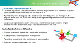 Plan de Continuidad de Negocios
 Los entes reguladores y los gobiernos están poniendo mayor énfasis en la necesidad de que las
organizaciones tengan procedimientos efectivos de BCP.
 Algunas compañías de seguros están estableciendo el nivel de primas por interrupción de
negocios de acuerdo con la velocidad a la que una organización puede reanudar sus actividades
comerciales.
 Las grandes organizaciones están empezando a insistir en que los proveedores tengan
procesos robustos de BCP en su lugar antes de comercializar con ellos.
La planificación efectiva de BCP ayuda a:
 Proteger el personal, negocio, los clientes y los accionistas.
 Puede prevenir y resolver posibles interrupciones.
 Aumenta el conocimiento y las habilidades de los empleados.
 Tener una ventaja competitiva en una crisis.
¿Por qué es importante un BCP?:
 