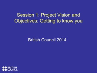 British Council 2014
Session 1: Project Vision and
Objectives; Getting to know you
 