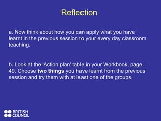 Reflection
a. Now think about how you can apply what you have
learnt in the previous session to your every day classroom
teaching.
b. Look at the 'Action plan' table in your Workbook, page
49. Choose two things you have learnt from the previous
session and try them with at least one of the groups.
 