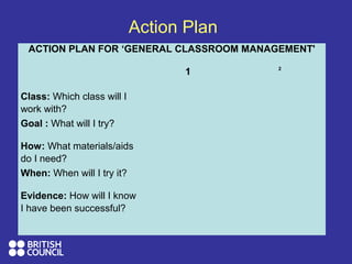 Action Plan
ACTION PLAN FOR ‘GENERAL CLASSROOM MANAGEMENT'
1 2
Class: Which class will I
work with?
Goal : What will I try?
How: What materials/aids
do I need?
When: When will I try it?
Evidence: How will I know
I have been successful?
 