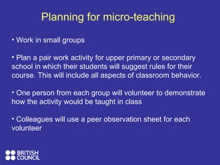 Planning for micro-teaching
• Work in small groups
• Plan a pair work activity for upper primary or secondary
school in which their students will suggest rules for their
course. This will include all aspects of classroom behavior.
• One person from each group will volunteer to demonstrate
how the activity would be taught in class
• Colleagues will use a peer observation sheet for each
volunteer
 