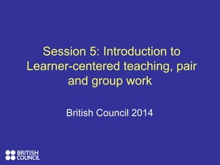 Session 5: Introduction to
Learner-centered teaching, pair
and group work
British Council 2014
 
