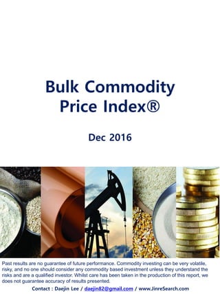 Bulk Commodity
Price Index®
Dec 2016
Past results are no guarantee of future performance. Commodity investing can be very volatile,
risky, and no one should consider any commodity based investment unless they understand the
risks and are a qualified investor. Whilst care has been taken in the production of this report, we
does not guarantee accuracy of results presented.
Contact : Daejin Lee / daejin82@gmail.com / www.JinreSearch.com
 