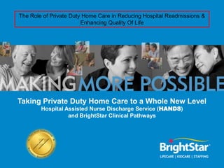 The Role of Private Duty Home Care in Reducing Hospital Readmissions &
                        Enhancing Quality Of Life




Taking Private Duty Home Care to a Whole New Level
        Hospital Assisted Nurse Discharge Service (HANDS)
                  and BrightStar Clinical Pathways
 