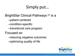 Simply put…
BrightStar Clinical Pathways ℠ is a
  –patient centered
  –condition-specific
  –transitional care program
Focused on
  –reducing negative outcomes
  –optimizing quality of life
 