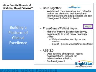 Other Essential Elements of
BrightStar Clinical Pathways℠   – Care Together
                                   • Web based communication and calendar
                                     tool for the client and their formal and
                                     informal care team; also promotes the self-
                                     management of chronic illness



      Building a                – PressGaney/Patient Impact
                                   • National Patient Satisfaction Survey
     Platform of                     comparable to what many hospitals
                                     utilize
       Clinical                        – We hold ourselves to a high service
                                         standard
     Excellence                        – 9 out of 10 clients would refer us to a friend


                                – ABS 2.0
                                   • Data tracking of diagnosis, recent
                                     hospitalizations, reasons for
                                     admission/readmission;
                                   • Staff assignment
 