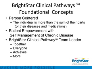 BrightStar Clinical Pathways ℠
      Foundational Concepts
• Person Centered
  – The individual is more than the sum of their parts
     (or their diseases and medications)
• Patient Empowerment with
  Self Management of Chronic Disease
• BrightStar Clinical Pathway℠ Team Leader
  –   Together
  –   Everyone
  –   Achieves
  –   More
 