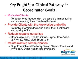 Key BrightStar Clinical Pathways℠
           Coordinator Goals
• Motivate Clients
   – To become as independent as possible in monitoring
     and maintaining their own health status
• Provide Clients with the knowledge and skills
   – To make informed decisions about their healthcare
     and quality of life
• Reduce negative outcomes
   – Hospitalizations, Readmissions, Urgent Care Visits
     ,ER Visits, Falls, Med Errors, etc
• Maintain active communication
   – BrightStar Clinical Pathway Team, Client’s Family and
     Physician, Other Healthcare Providers
 