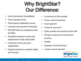 Why BrightStar?
                      Our Difference:
 Joint Commission Accreditation         Commitment to RN oversight
 Fully Licensed by the                  Person centered approach
 Press Ganey satisfaction survey        CareTogether®
 Licensed and insured for transport     Flexible & responsive
 RN DON trains & competency tests
                                         Highly qualified and specially trained staff
   all CNAs
                                         Stringent screening and employment
 All patients receive in-home risk
                                           practices
   assessment to help reduce falls
                                         HANDS
 Continuity of care and care
   collaboration                         BrightStar Clinical Pathways

 Ongoing services to maintain safety    Locally owned & operated
   and success
 