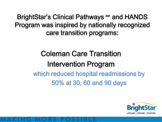 BrightStar’s Clinical Pathways ℠ and HANDS
Program was inspired by nationally recognized
           care transition programs:


        Coleman Care Transition
         Intervention Program
      which reduced hospital readmissions by
            50% at 30, 60 and 90 days
 