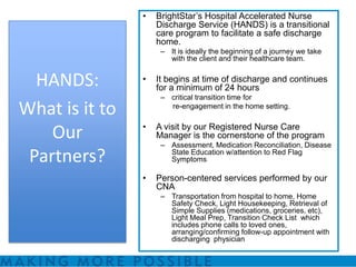 •   BrightStar’s Hospital Accelerated Nurse
                    Discharge Service (HANDS) is a transitional
                    care program to facilitate a safe discharge
                    home.
                     – It is ideally the beginning of a journey we take
                       with the client and their healthcare team.


  HANDS:        •   It begins at time of discharge and continues
                    for a minimum of 24 hours
                     – critical transition time for
What is it to          re-engagement in the home setting.

                •   A visit by our Registered Nurse Care
    Our             Manager is the cornerstone of the program
                     – Assessment, Medication Reconciliation, Disease
 Partners?             State Education w/attention to Red Flag
                       Symptoms

                •   Person-centered services performed by our
                    CNA
                     – Transportation from hospital to home, Home
                       Safety Check, Light Housekeeping, Retrieval of
                       Simple Supplies (medications, groceries, etc),
                       Light Meal Prep, Transition Check List which
                       includes phone calls to loved ones,
                       arranging/confirming follow-up appointment with
                       discharging physician
 
