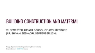 BUILDING CONSTRUCTION AND MATERIAL
VII SEMESTER, IMPACT SCHOOL OF ARCHITECTURE
[AR. SHIVANI SESHADRI, SEPTEMBER 2016]
Prayog - Experiments in teaching and learning (Shivani Seshadri)
Creative Commons (CC-BY-NC) License
 