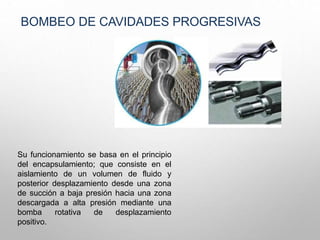 BOMBEO DE CAVIDADES PROGRESIVAS
Su funcionamiento se basa en el principio
del encapsulamiento; que consiste en el
aislamiento de un volumen de fluido y
posterior desplazamiento desde una zona
de succión a baja presión hacia una zona
descargada a alta presión mediante una
bomba rotativa de desplazamiento
positivo.
 
