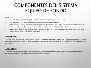 COMPONENTES DEL SISTEMA
EQUIPO DE FONDO
CABILLAS:
- Elemento de transmisión de potencia desde le sistema de impulsión a la bomba.
- Diseñado para soportar las cargas mecánicas e hidráulicas del sistema.
- Cargas axiales: peso de la sarta sumergida en fluido, fuerza axial en el rotor provocada por el diferencial de
presión en la bomba, fuerza de arrastre del fluido sobre las superficies de las cabillas-
- Cargas torsionales: torque necesario para accionar la bomba, torque necesario para hacer rotar la sarta de
cabillas dentro de la tubería llena de fluido.
NIPLE DE PARO:
Es un trozo de tubo que posee un pin o restricción y es colocado en el extremo inferior del estator, en el cual
cumple la función de definir la posición de este y evitar que el rotor se vaya al fondo del pozo al soltarse la sarta
de cabillas.
ANCLA DE GAS:
Equipo de separación de gas cuyo principio de funcionamiento consiste en inducir el flujo de la mezcla por
las ranuras del ancha, creando turbulencia y caída de presión.
 