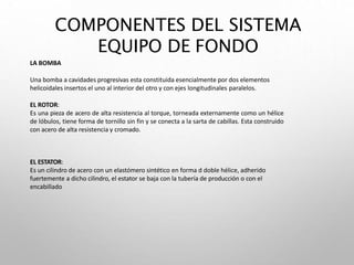 LA BOMBA
Una bomba a cavidades progresivas esta constituida esencialmente por dos elementos
helicoidales insertos el uno al interior del otro y con ejes longitudinales paralelos.
EL ROTOR:
Es una pieza de acero de alta resistencia al torque, torneada externamente como un hélice
de lóbulos, tiene forma de tornillo sin fin y se conecta a la sarta de cabillas. Esta construido
con acero de alta resistencia y cromado.
EL ESTATOR:
Es un cilindro de acero con un elastómero sintético en forma d doble hélice, adherido
fuertemente a dicho cilindro, el estator se baja con la tubería de producción o con el
encabillado
COMPONENTES DEL SISTEMA
EQUIPO DE FONDO
 
