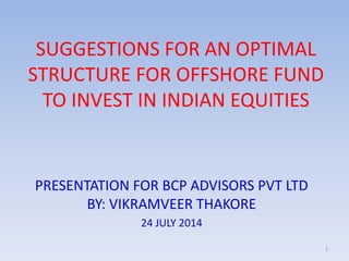 SUGGESTIONS FOR AN OPTIMAL
STRUCTURE FOR OFFSHORE FUND
TO INVEST IN INDIAN EQUITIES
PRESENTATION FOR BCP ADVISORS PVT LTD
BY: VIKRAMVEER THAKORE
24 JULY 2014
1
 