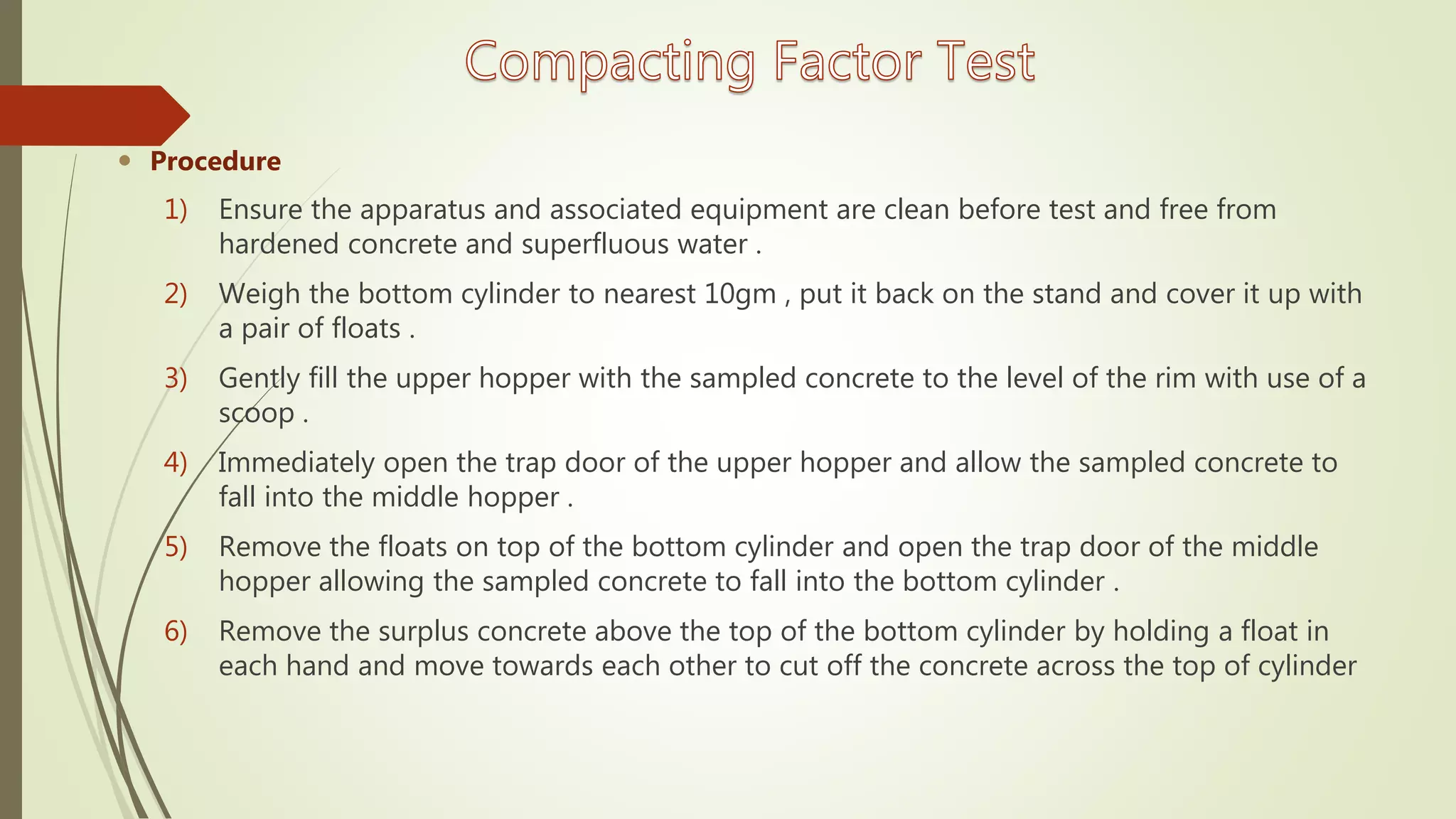  Procedure
1) Ensure the apparatus and associated equipment are clean before test and free from
hardened concrete and superfluous water .
2) Weigh the bottom cylinder to nearest 10gm , put it back on the stand and cover it up with
a pair of floats .
3) Gently fill the upper hopper with the sampled concrete to the level of the rim with use of a
scoop .
4) Immediately open the trap door of the upper hopper and allow the sampled concrete to
fall into the middle hopper .
5) Remove the floats on top of the bottom cylinder and open the trap door of the middle
hopper allowing the sampled concrete to fall into the bottom cylinder .
6) Remove the surplus concrete above the top of the bottom cylinder by holding a float in
each hand and move towards each other to cut off the concrete across the top of cylinder
 