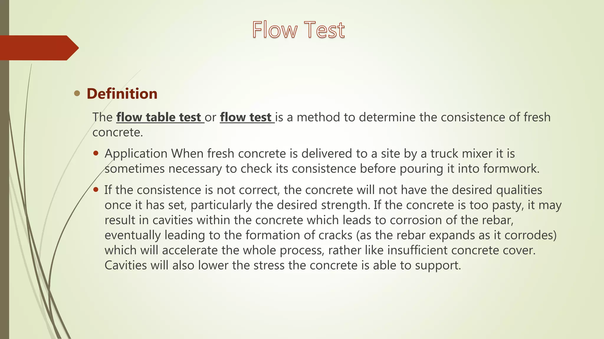  Definition
The flow table test or flow test is a method to determine the consistence of fresh
concrete.
 Application When fresh concrete is delivered to a site by a truck mixer it is
sometimes necessary to check its consistence before pouring it into formwork.
 If the consistence is not correct, the concrete will not have the desired qualities
once it has set, particularly the desired strength. If the concrete is too pasty, it may
result in cavities within the concrete which leads to corrosion of the rebar,
eventually leading to the formation of cracks (as the rebar expands as it corrodes)
which will accelerate the whole process, rather like insufficient concrete cover.
Cavities will also lower the stress the concrete is able to support.
 