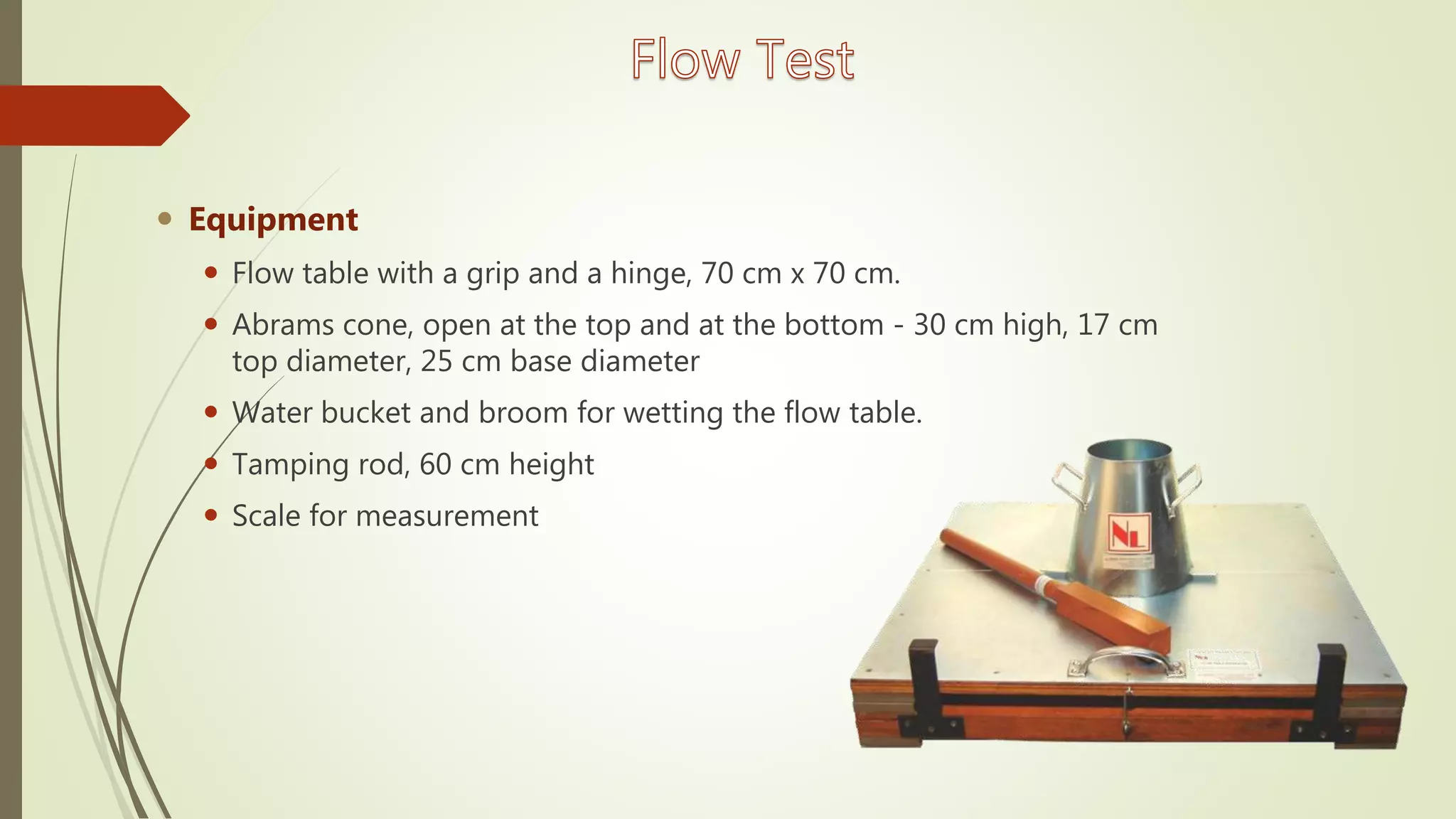  Equipment
 Flow table with a grip and a hinge, 70 cm x 70 cm.
 Abrams cone, open at the top and at the bottom - 30 cm high, 17 cm
top diameter, 25 cm base diameter
 Water bucket and broom for wetting the flow table.
 Tamping rod, 60 cm height
 Scale for measurement
 