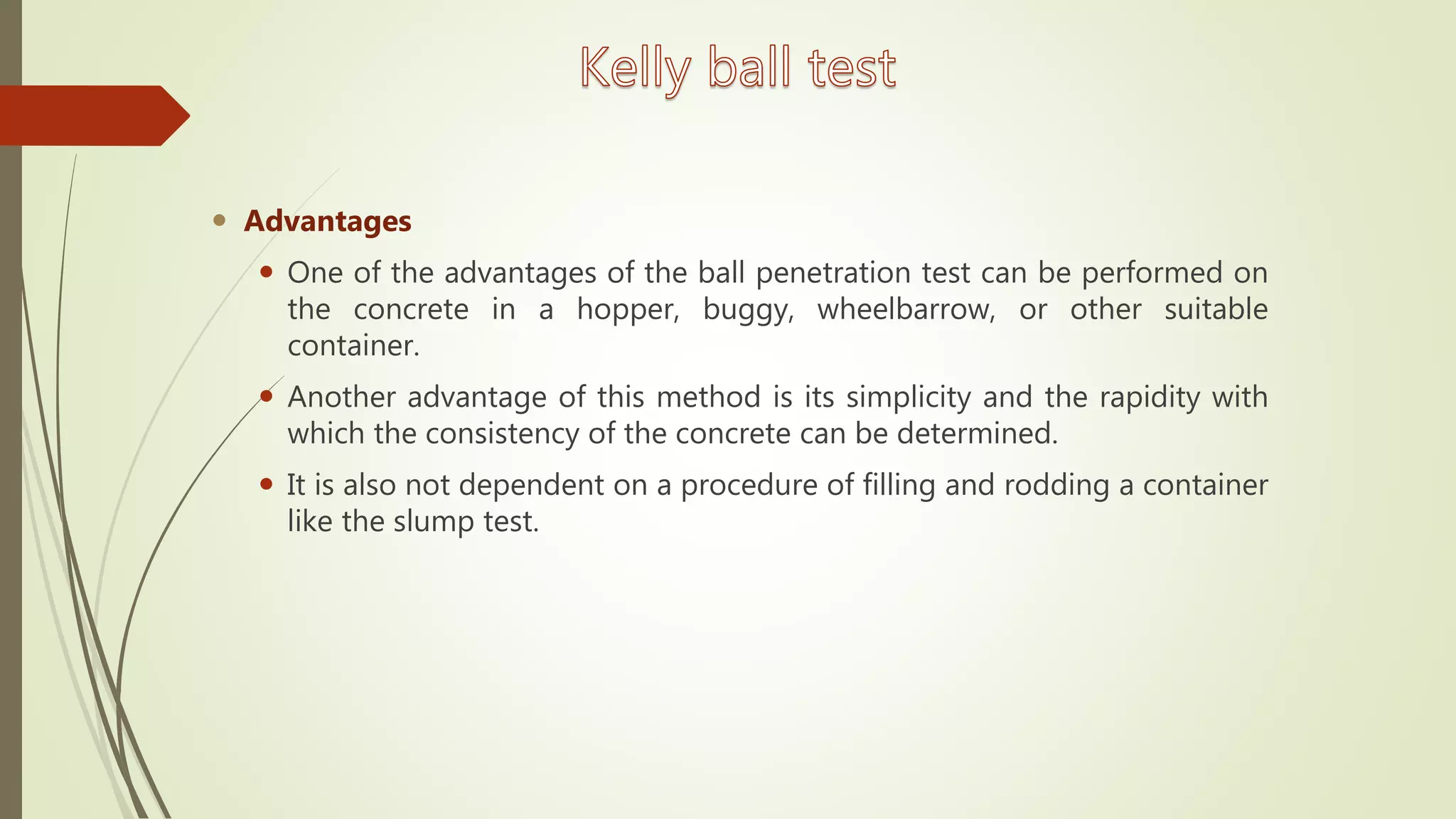  Advantages
 One of the advantages of the ball penetration test can be performed on
the concrete in a hopper, buggy, wheelbarrow, or other suitable
container.
 Another advantage of this method is its simplicity and the rapidity with
which the consistency of the concrete can be determined.
 It is also not dependent on a procedure of filling and rodding a container
like the slump test.
 