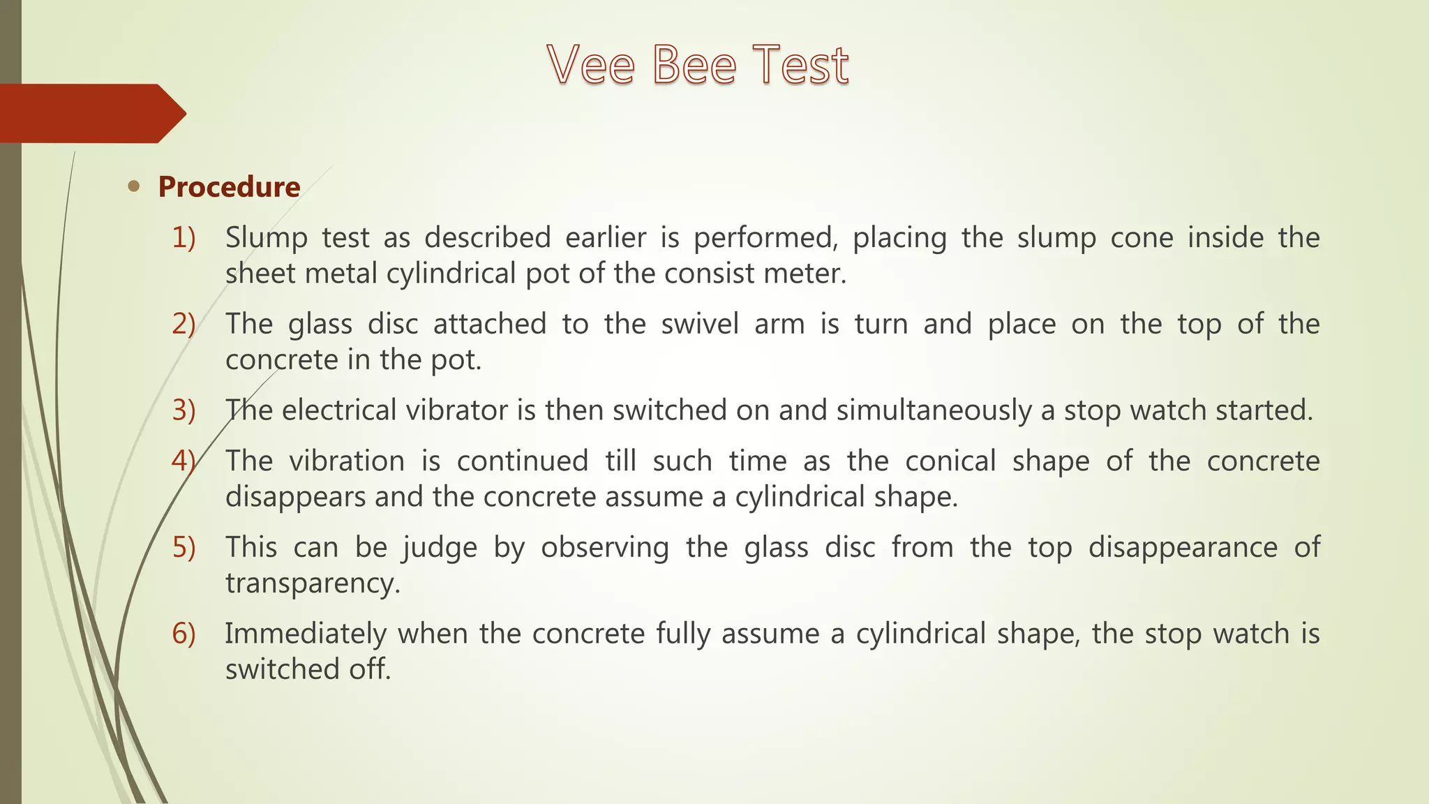  Procedure
1) Slump test as described earlier is performed, placing the slump cone inside the
sheet metal cylindrical pot of the consist meter.
2) The glass disc attached to the swivel arm is turn and place on the top of the
concrete in the pot.
3) The electrical vibrator is then switched on and simultaneously a stop watch started.
4) The vibration is continued till such time as the conical shape of the concrete
disappears and the concrete assume a cylindrical shape.
5) This can be judge by observing the glass disc from the top disappearance of
transparency.
6) Immediately when the concrete fully assume a cylindrical shape, the stop watch is
switched off.
 