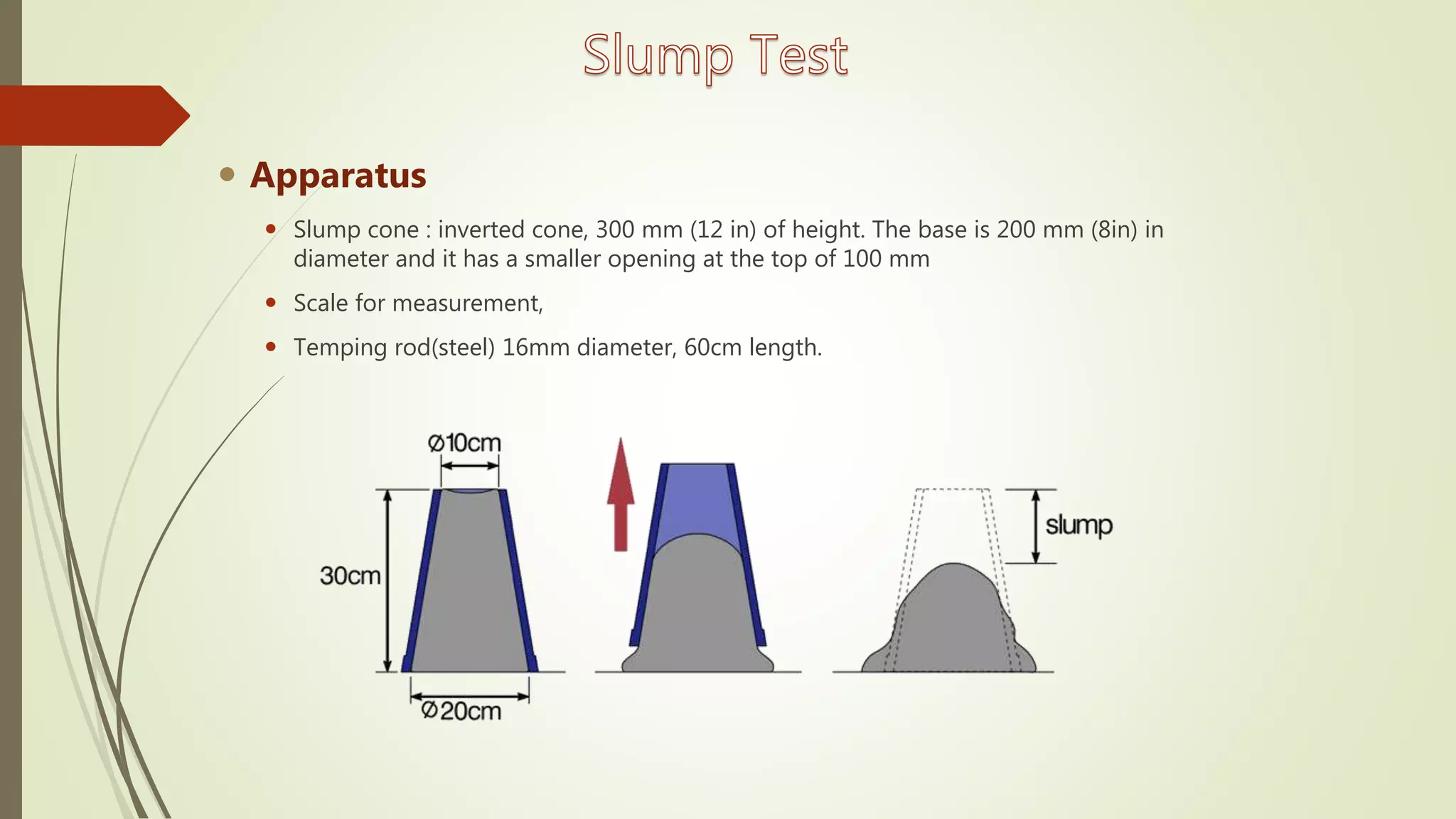  Apparatus
 Slump cone : inverted cone, 300 mm (12 in) of height. The base is 200 mm (8in) in
diameter and it has a smaller opening at the top of 100 mm
 Scale for measurement,
 Temping rod(steel) 16mm diameter, 60cm length.
 