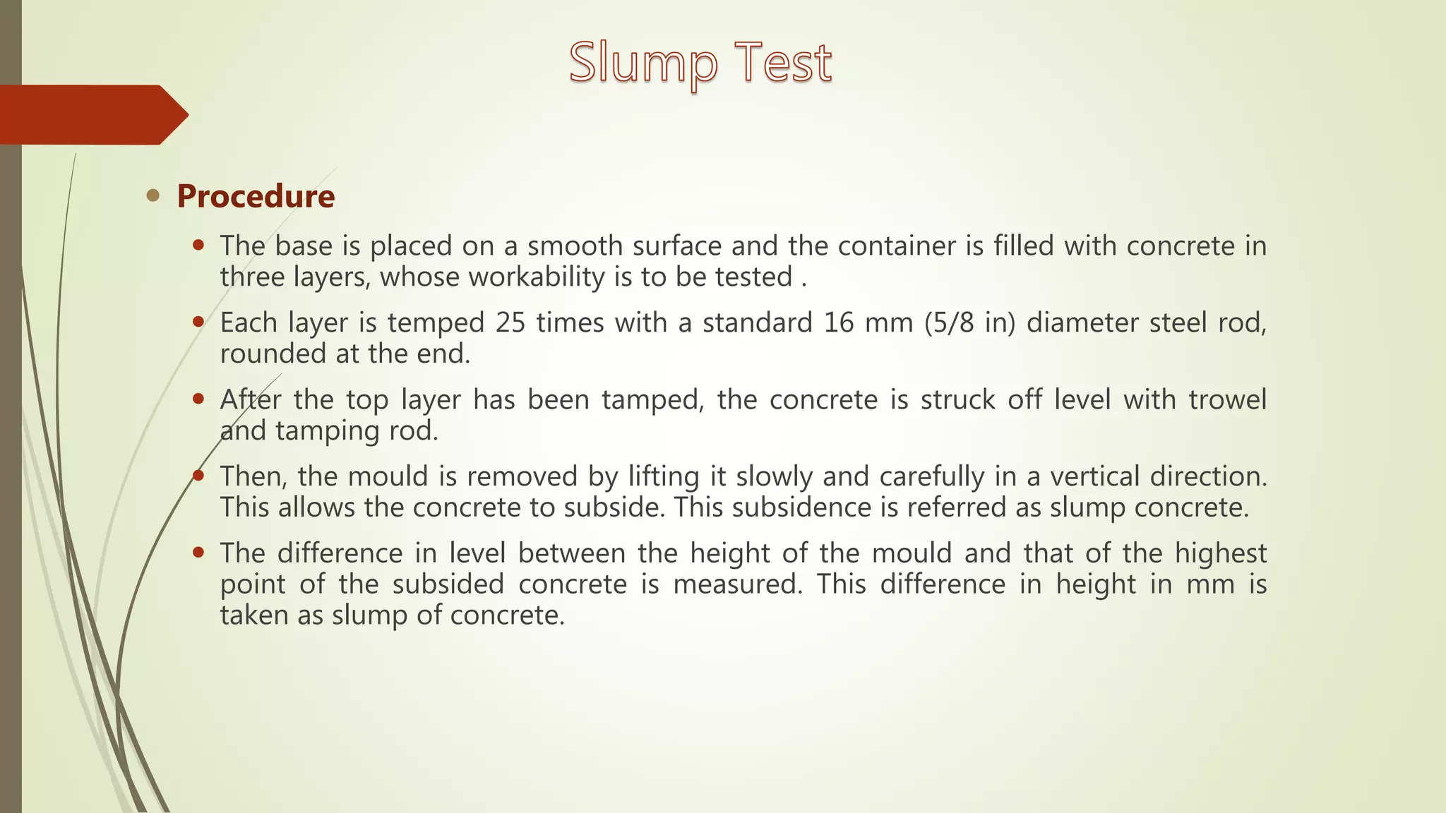  Procedure
 The base is placed on a smooth surface and the container is filled with concrete in
three layers, whose workability is to be tested .
 Each layer is temped 25 times with a standard 16 mm (5/8 in) diameter steel rod,
rounded at the end.
 After the top layer has been tamped, the concrete is struck off level with trowel
and tamping rod.
 Then, the mould is removed by lifting it slowly and carefully in a vertical direction.
This allows the concrete to subside. This subsidence is referred as slump concrete.
 The difference in level between the height of the mould and that of the highest
point of the subsided concrete is measured. This difference in height in mm is
taken as slump of concrete.
 