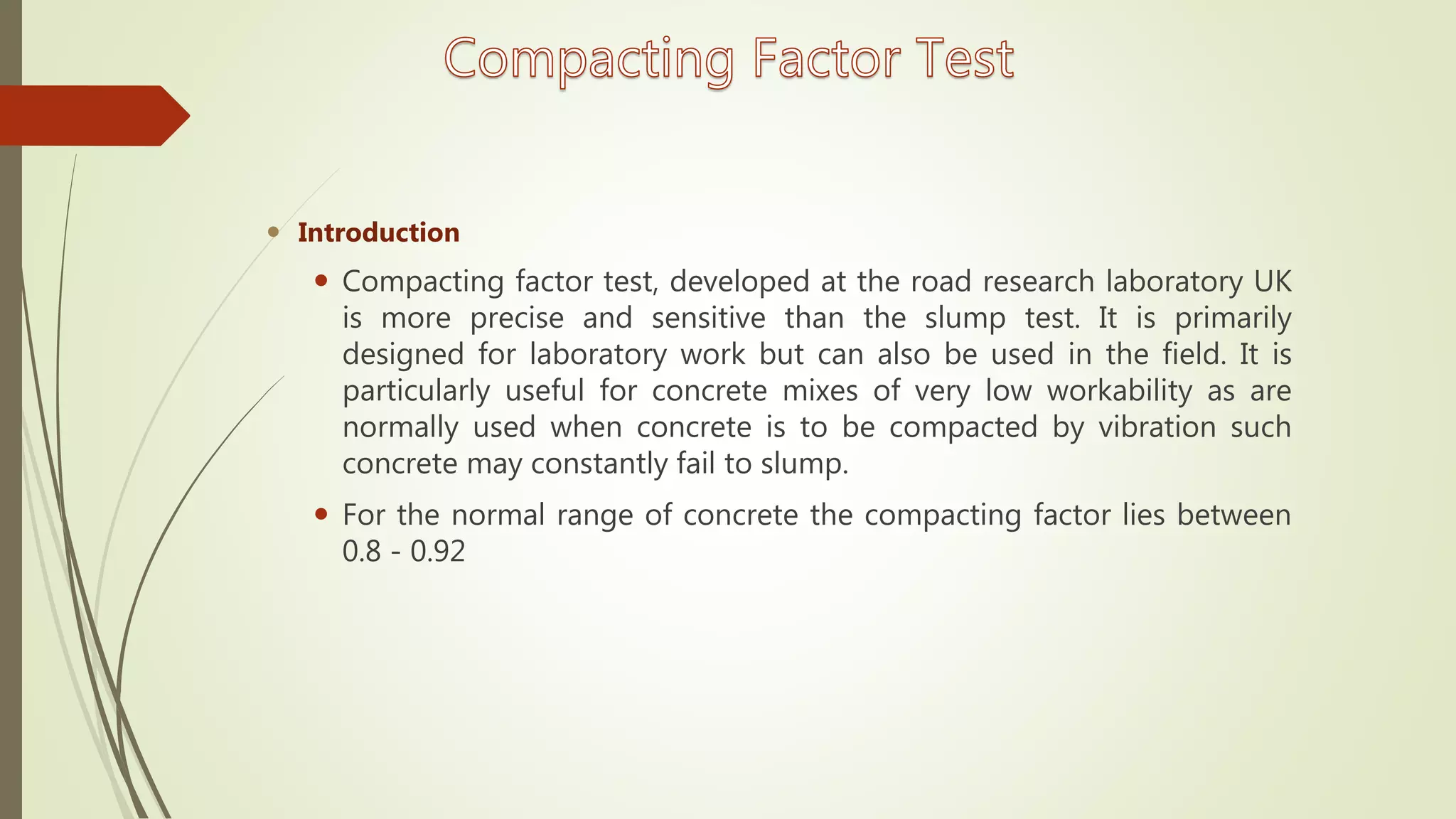  Introduction
 Compacting factor test, developed at the road research laboratory UK
is more precise and sensitive than the slump test. It is primarily
designed for laboratory work but can also be used in the field. It is
particularly useful for concrete mixes of very low workability as are
normally used when concrete is to be compacted by vibration such
concrete may constantly fail to slump.
 For the normal range of concrete the compacting factor lies between
0.8 - 0.92
 